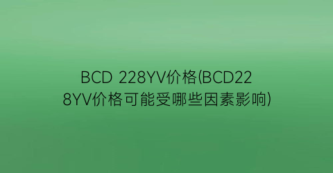 BCD 228YV价格(BCD228YV价格可能受哪些因素影响)